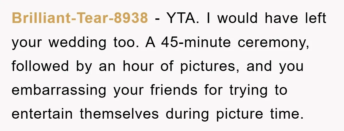 Brilliant-Tear-8938 − YTA. I would have left your wedding too. A 45-minute ceremony, followed by an hour of pictures, and you embarrassing your friends for trying to entertain themselves during...