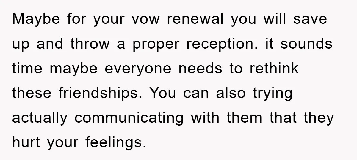 Maybe for your vow renewal you will save up and throw a proper reception. it sounds time maybe everyone needs to rethink these friendships. You can also trying actually communicating...