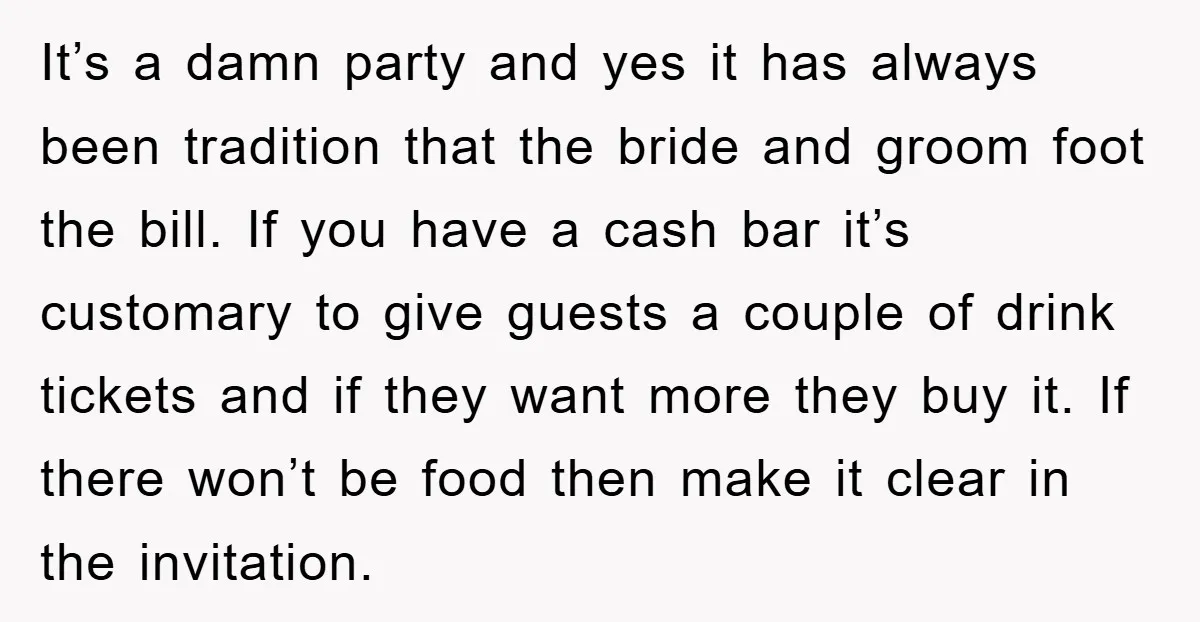It’s a damn party and yes it has always been tradition that the bride and groom foot the bill. If you have a cash bar it’s customary to give guests...