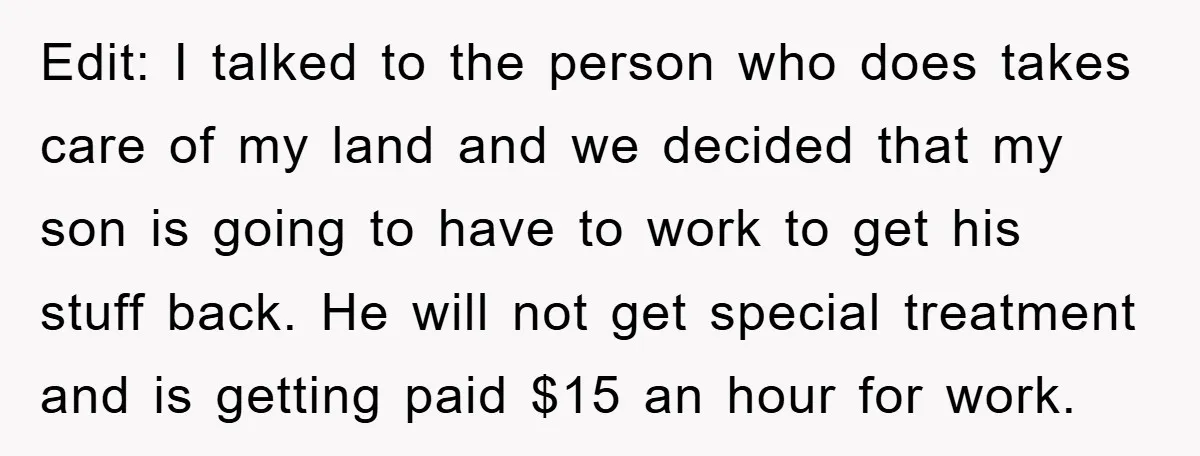 Edit: I talked to the person who does takes care of my land and we decided that my son is going to have to work to get his stuff back....