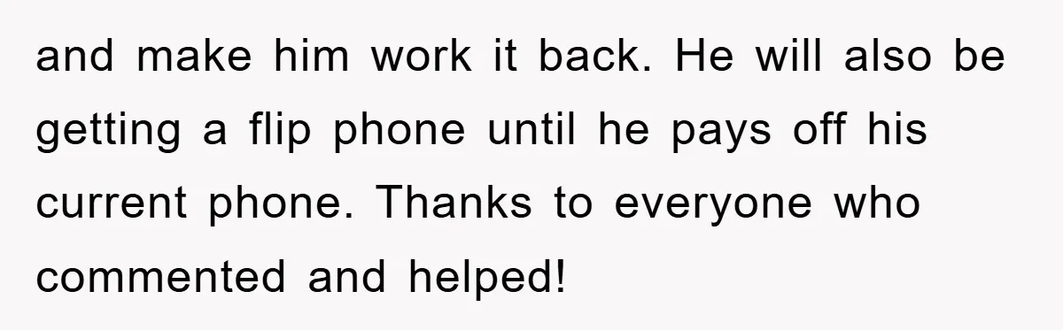 and make him work it back. He will also be getting a flip phone until he pays off his current phone. Thanks to everyone who commented and helped!