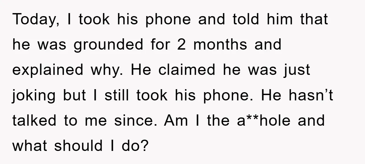 Today, I took his phone and told him that he was grounded for 2 months and explained why. He claimed he was just joking but I still took his phone....