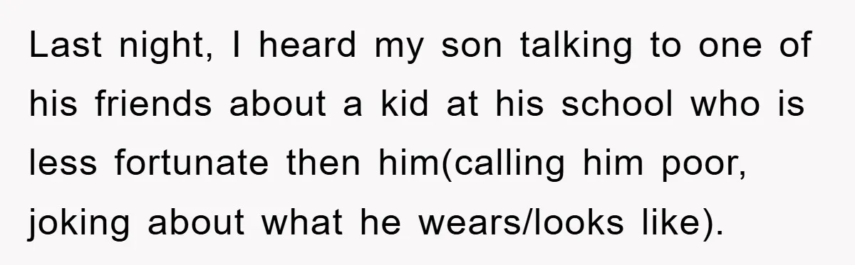 Last night, I heard my son talking to one of his friends about a kid at his school who is less fortunate then him(calling him poor, joking about what he...