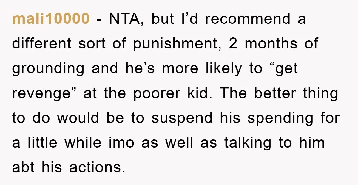mali10000 − NTA, but I’d recommend a different sort of punishment, 2 months of grounding and he’s more likely to “get revenge” at the poorer kid. The better thing to...