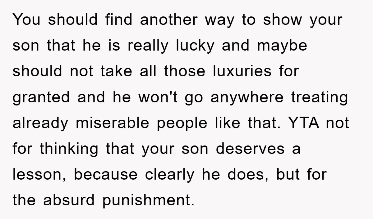You should find another way to show your son that he is really lucky and maybe should not take all those luxuries for granted and he won't go anywhere treating...