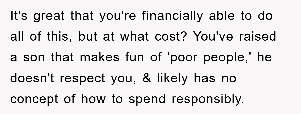 It's great that you're financially able to do all of this, but at what cost? You've raised a son that makes fun of 'poor people,' he doesn't respect you, &...