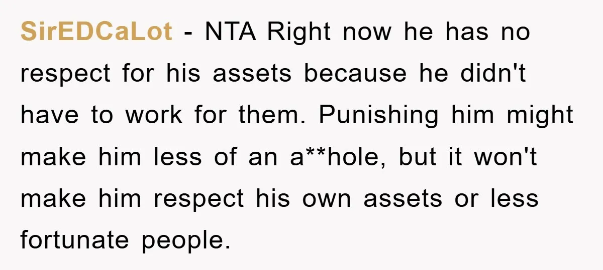 SirEDCaLot − NTA Right now he has no respect for his assets because he didn't have to work for them. Punishing him might make him less of an a**hole, but...