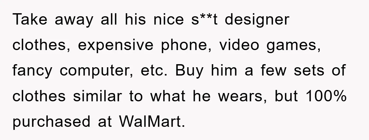 Take away all his nice s**t designer clothes, expensive phone, video games, fancy computer, etc. Buy him a few sets of clothes similar to what he wears, but 100% purchased...