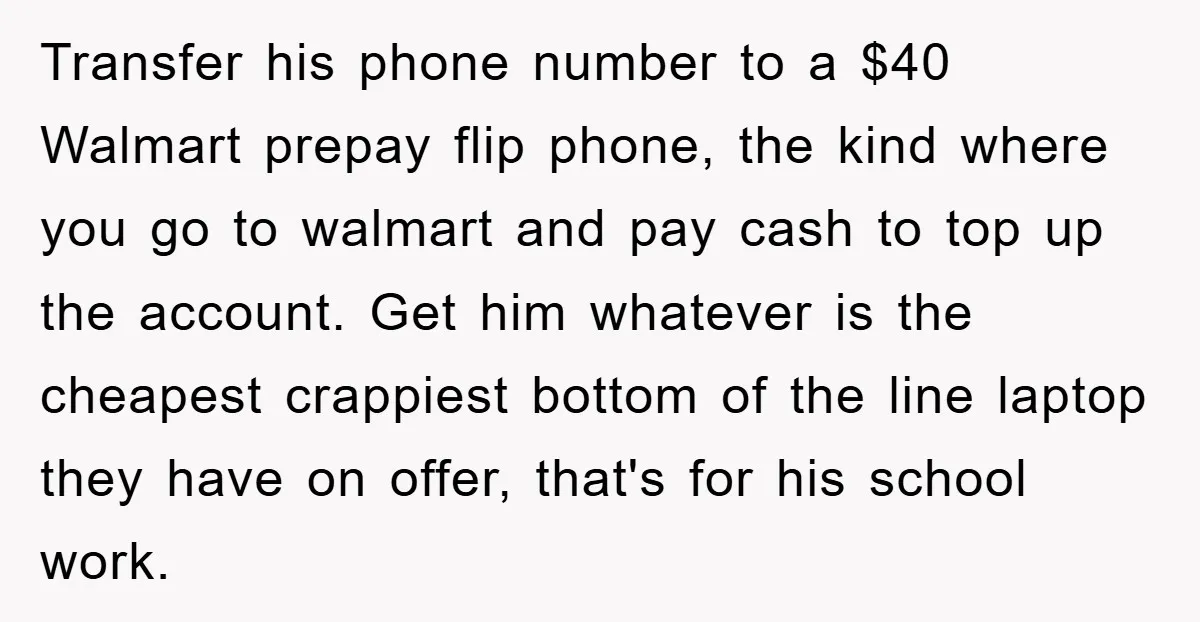 Transfer his phone number to a $40 Walmart prepay flip phone, the kind where you go to walmart and pay cash to top up the account. Get him whatever is...