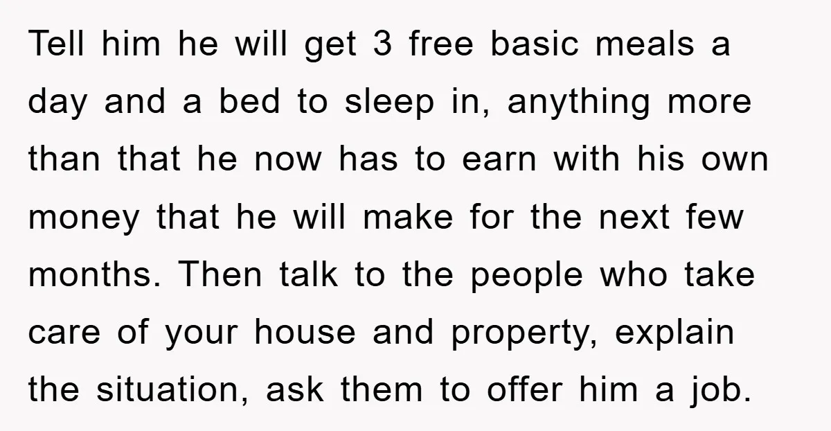 Tell him he will get 3 free basic meals a day and a bed to sleep in, anything more than that he now has to earn with his own money...