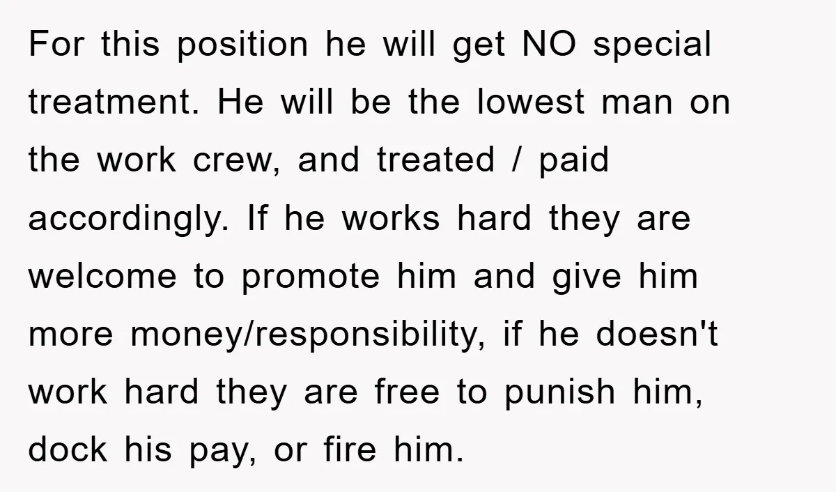 For this position he will get NO special treatment. He will be the lowest man on the work crew, and treated / paid accordingly. If he works hard they are...