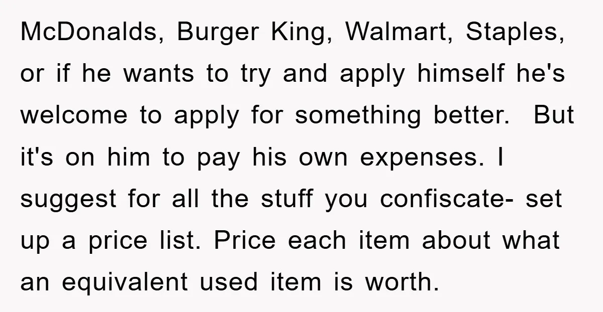 McDonalds, Burger King, Walmart, Staples, or if he wants to try and apply himself he's welcome to apply for something better. But it's on him to pay his own expenses....