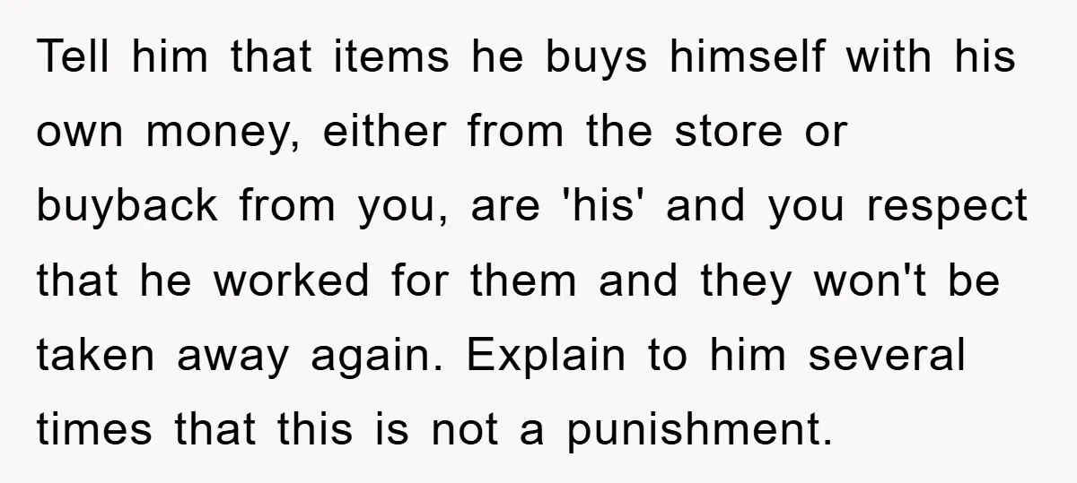 Tell him that items he buys himself with his own money, either from the store or buyback from you, are 'his' and you respect that he worked for them and...