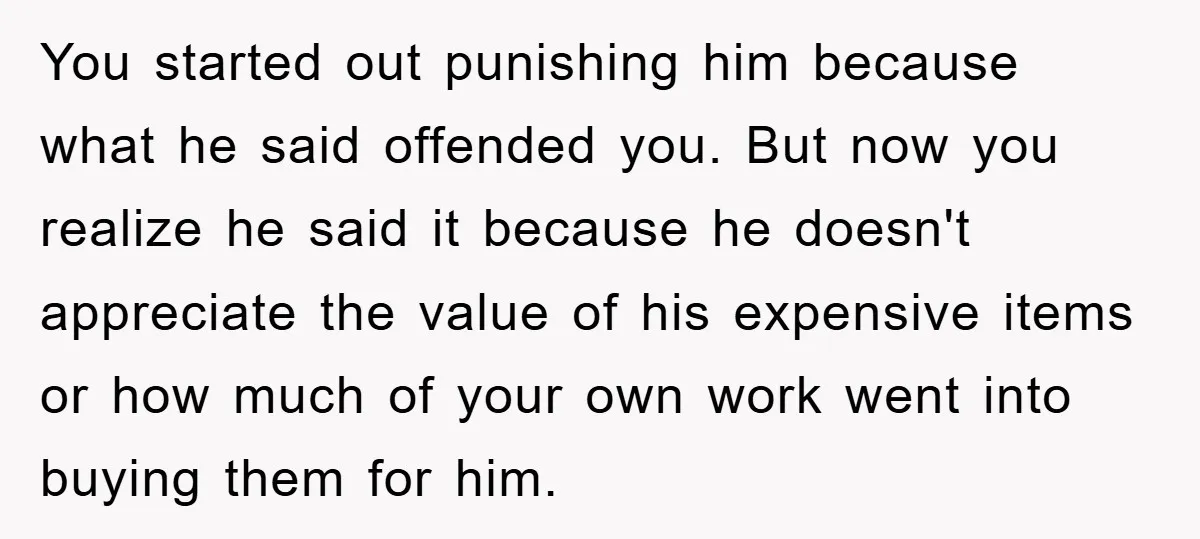 You started out punishing him because what he said offended you. But now you realize he said it because he doesn't appreciate the value of his expensive items or how...