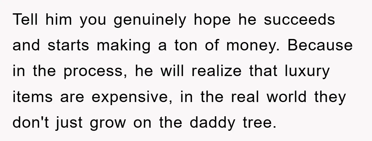 Tell him you genuinely hope he succeeds and starts making a ton of money. Because in the process, he will realize that luxury items are expensive, in the real world...
