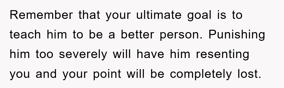 Remember that your ultimate goal is to teach him to be a better person. Punishing him too severely will have him resenting you and your point will be completely lost.