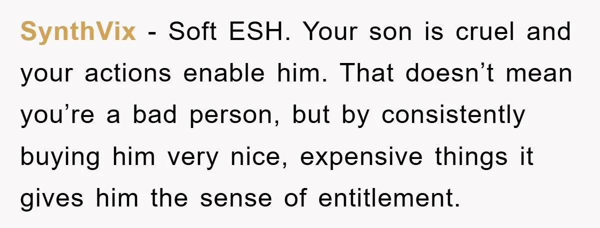 SynthVix − Soft ESH. Your son is cruel and your actions enable him. That doesn’t mean you’re a bad person, but by consistently buying him very nice, expensive things it...