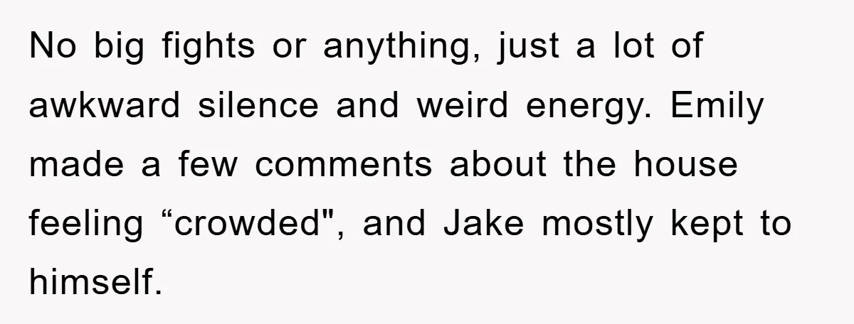 No big fights or anything, just a lot of awkward silence and weird energy. Emily made a few comments about the house feeling “crowded", and Jake mostly kept to himself.
