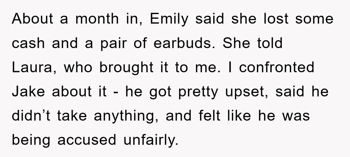 About a month in, Emily said she lost some cash and a pair of earbuds. She told Laura, who brought it to me. I confronted Jake about it - he...