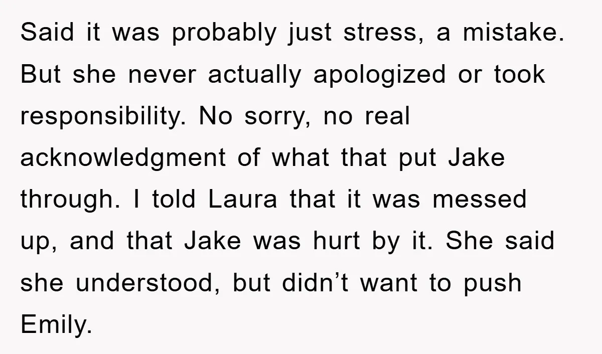 Said it was probably just stress, a mistake. But she never actually apologized or took responsibility. No sorry, no real acknowledgment of what that put Jake through. I told Laura...