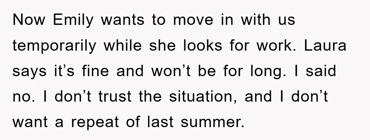 Now Emily wants to move in with us temporarily while she looks for work. Laura says it’s fine and won’t be for long. I said no. I don’t trust the...