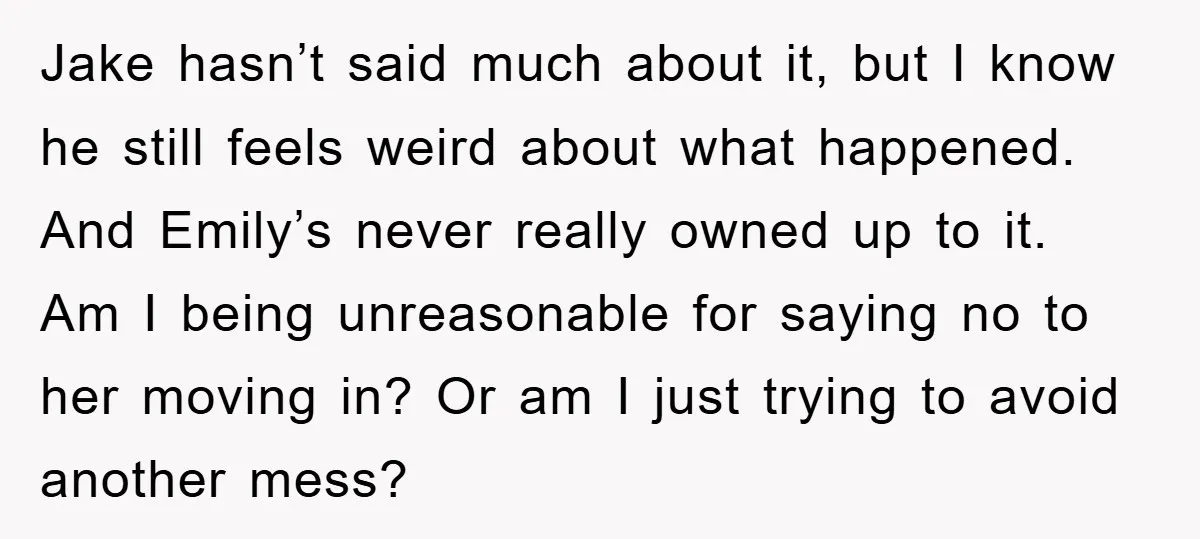 Jake hasn’t said much about it, but I know he still feels weird about what happened. And Emily’s never really owned up to it. Am I being unreasonable for saying...