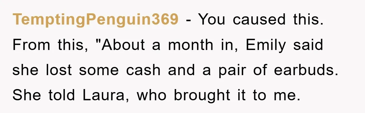 TemptingPenguin369 − You caused this. From this, "About a month in, Emily said she lost some cash and a pair of earbuds. She told Laura, who brought it to me.