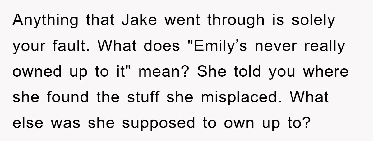 Anything that Jake went through is solely your fault. What does "Emily’s never really owned up to it" mean? She told you where she found the stuff she misplaced. What...