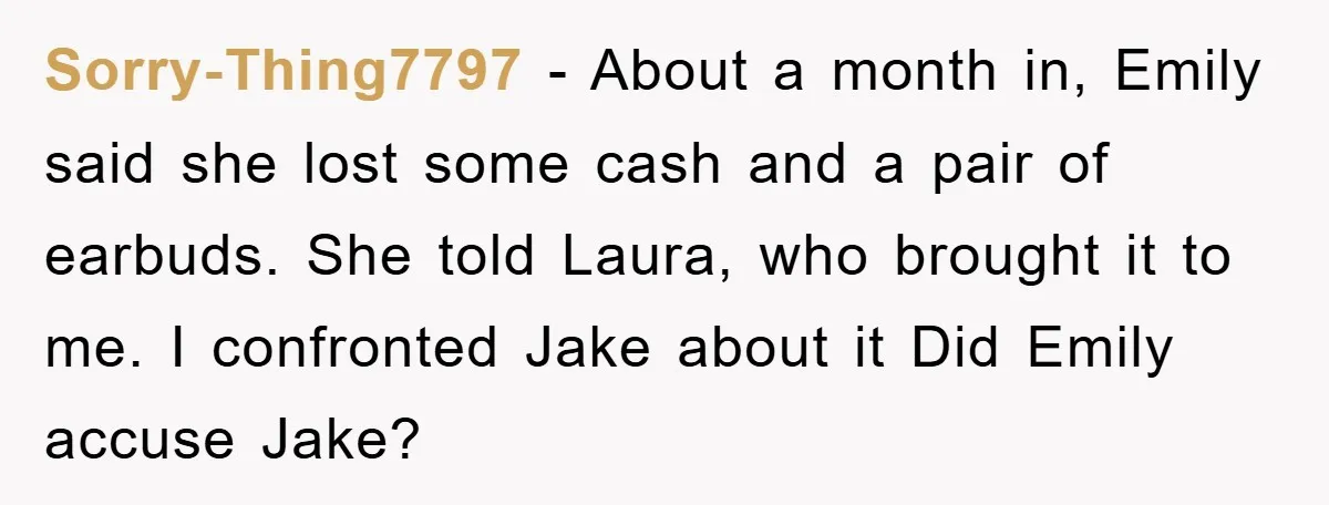 Sorry-Thing7797 − About a month in, Emily said she lost some cash and a pair of earbuds. She told Laura, who brought it to me. I confronted Jake about it...