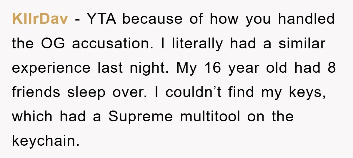 KllrDav − YTA because of how you handled the OG accusation. I literally had a similar experience last night. My 16 year old had 8 friends sleep over. I couldn’t...