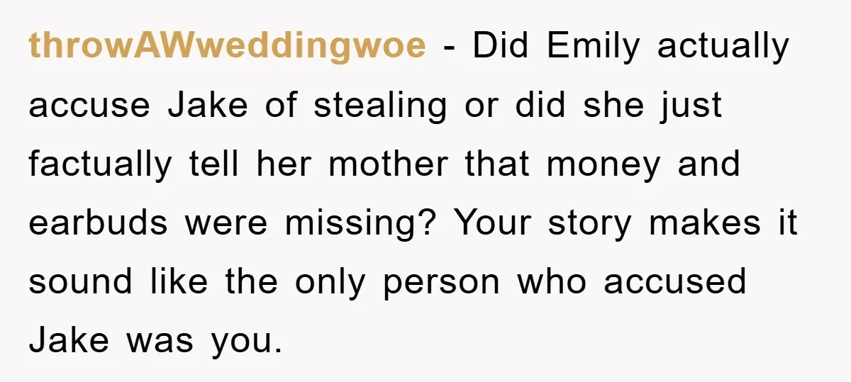 throwAWweddingwoe − Did Emily actually accuse Jake of stealing or did she just factually tell her mother that money and earbuds were missing? Your story makes it sound like the...