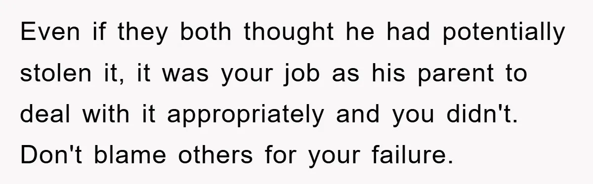 Even if they both thought he had potentially stolen it, it was your job as his parent to deal with it appropriately and you didn't. Don't blame others for your...