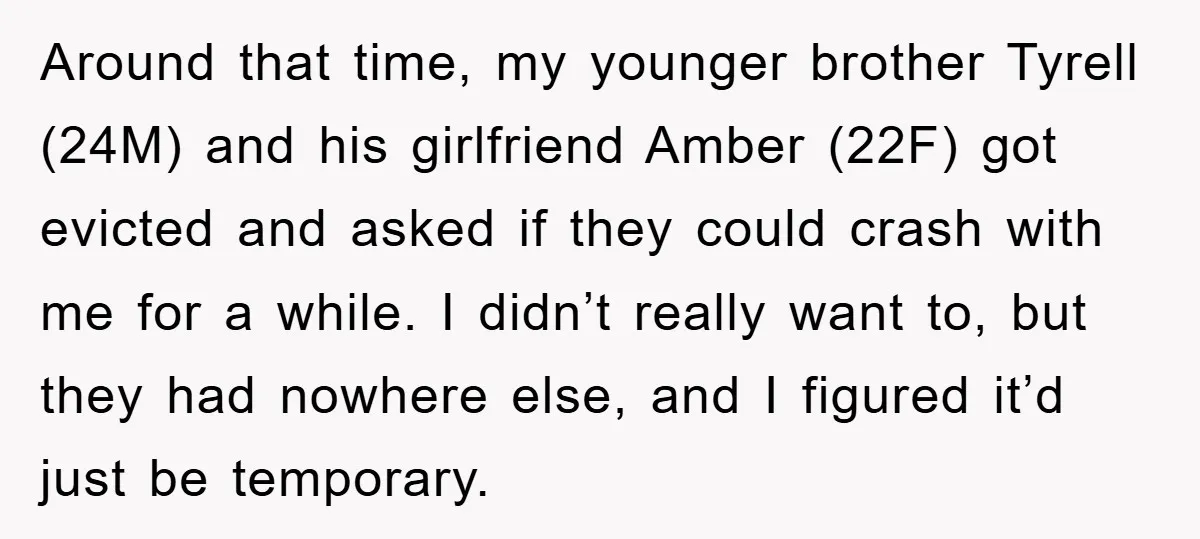 Around that time, my younger brother Tyrell (24M) and his girlfriend Amber (22F) got evicted and asked if they could crash with me for a while. I didn’t really want...