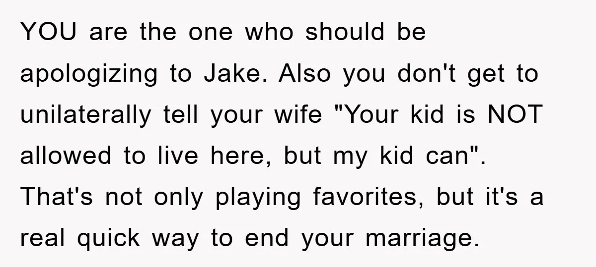 YOU are the one who should be apologizing to Jake. Also you don't get to unilaterally tell your wife "Your kid is NOT allowed to live here, but my kid...