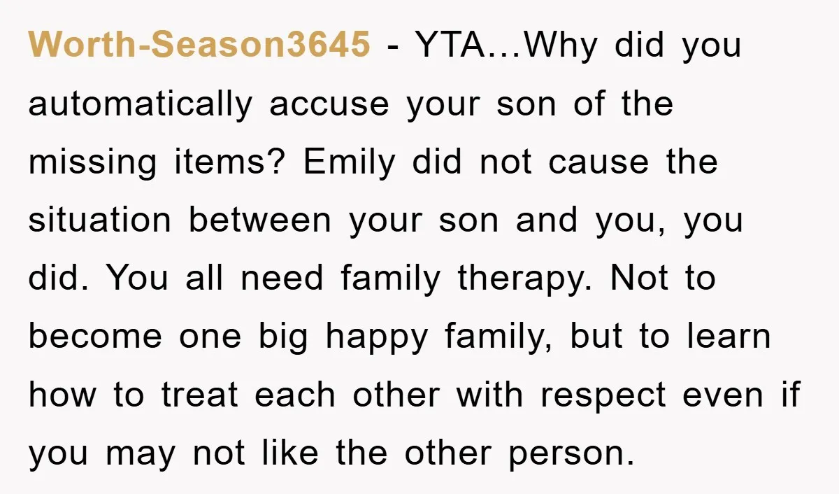 Worth-Season3645 − YTA…Why did you automatically accuse your son of the missing items? Emily did not cause the situation between your son and you, you did. You all need family...