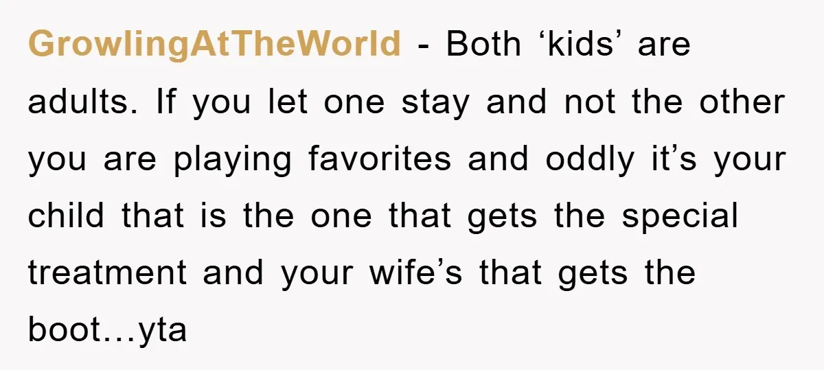 GrowlingAtTheWorld − Both ‘kids’ are adults. If you let one stay and not the other you are playing favorites and oddly it’s your child that is the one that gets...