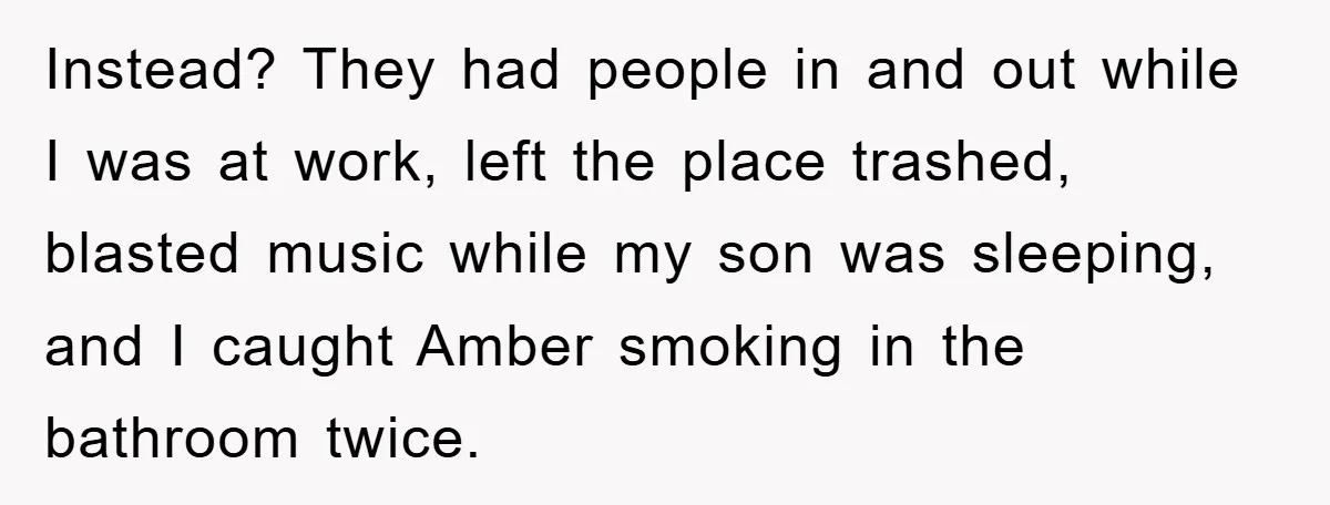 Instead? They had people in and out while I was at work, left the place trashed, blasted music while my son was sleeping, and I caught Amber smoking in the...