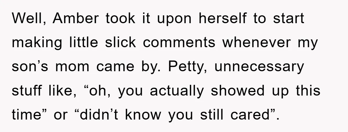 Well, Amber took it upon herself to start making little slick comments whenever my son’s mom came by. Petty, unnecessary stuff like, “oh, you actually showed up this time” or...