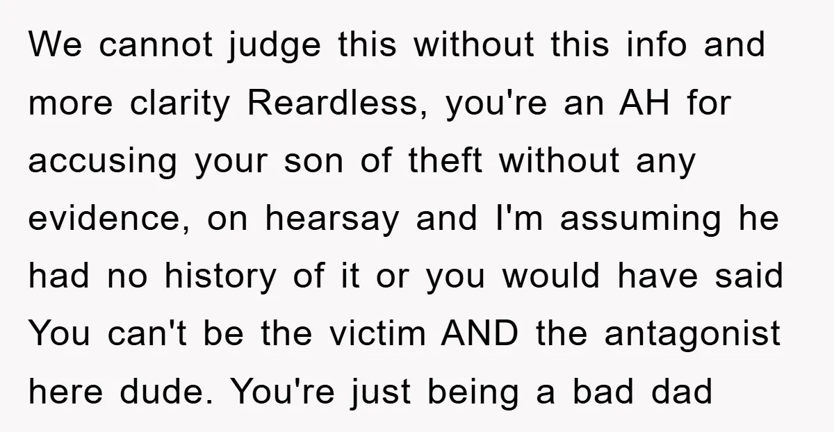We cannot judge this without this info and more clarity Reardless, you're an AH for accusing your son of theft without any evidence, on hearsay and I'm assuming he had...