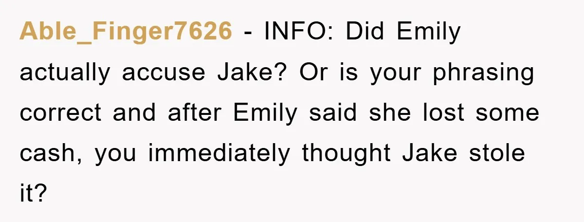Able_Finger7626 − INFO: Did Emily actually accuse Jake? Or is your phrasing correct and after Emily said she lost some cash, you immediately thought Jake stole it?