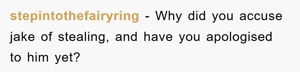 stepintothefairyring − Why did you accuse jake of stealing, and have you apologised to him yet?