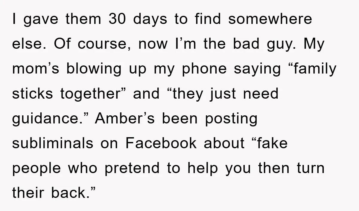I gave them 30 days to find somewhere else. Of course, now I’m the bad guy. My mom’s blowing up my phone saying “family sticks together” and “they just need...