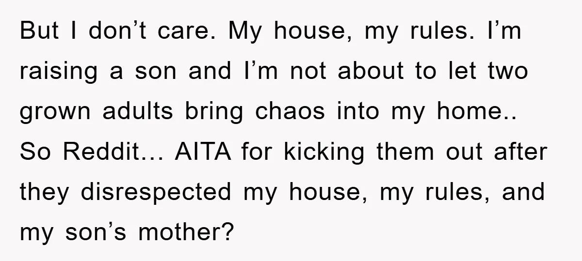 But I don’t care. My house, my rules. I’m raising a son and I’m not about to let two grown adults bring chaos into my home.. So Reddit… AITA for...