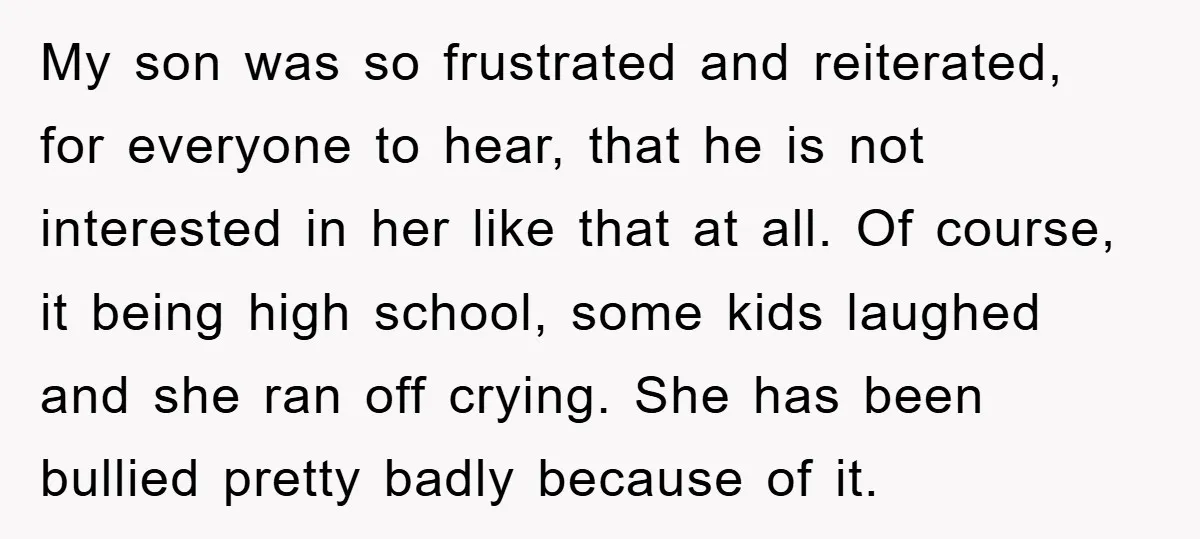 My son was so frustrated and reiterated, for everyone to hear, that he is not interested in her like that at all. Of course, it being high school, some kids...