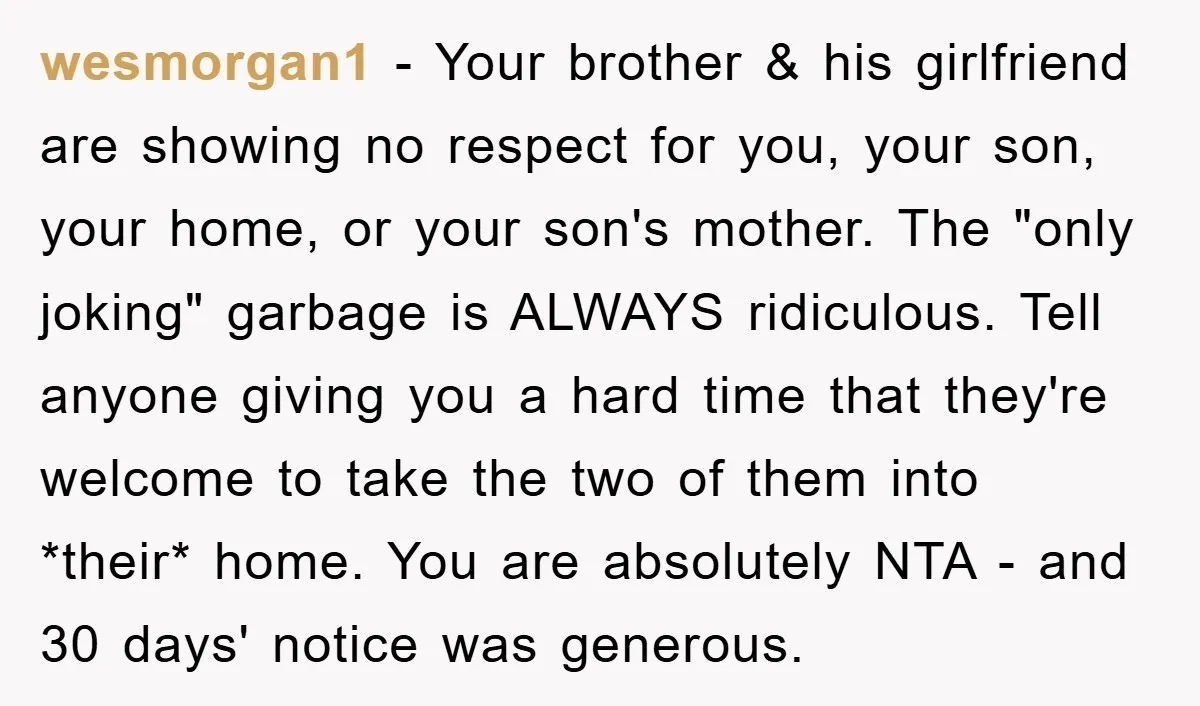 wesmorgan1 − Your brother & his girlfriend are showing no respect for you, your son, your home, or your son's mother. The "only joking" garbage is ALWAYS ridiculous. Tell anyone...