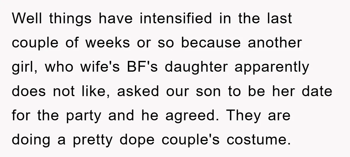 Well things have intensified in the last couple of weeks or so because another girl, who wife's BF's daughter apparently does not like, asked our son to be her date...