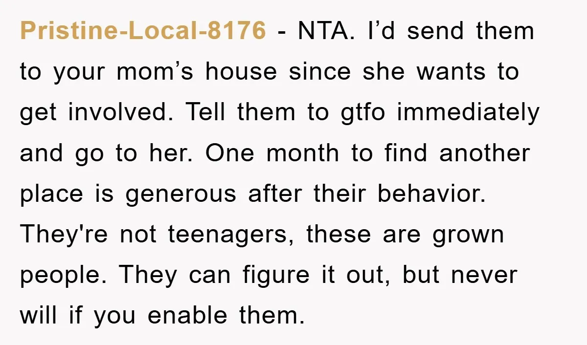 Pristine-Local-8176 − NTA. I’d send them to your mom’s house since she wants to get involved. Tell them to gtfo immediately and go to her. One month to find another...