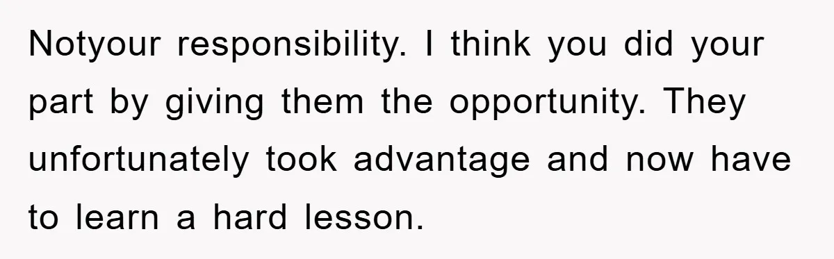 Notyour responsibility. I think you did your part by giving them the opportunity. They unfortunately took advantage and now have to learn a hard lesson.