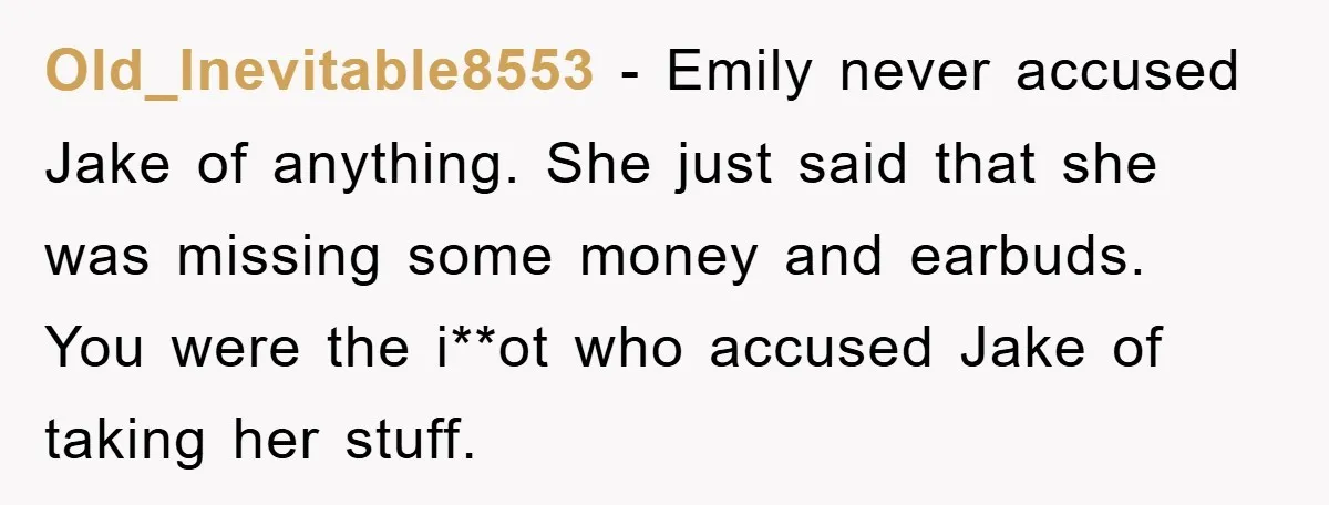 Old_Inevitable8553 − Emily never accused Jake of anything. She just said that she was missing some money and earbuds. You were the i**ot who accused Jake of taking her stuff.