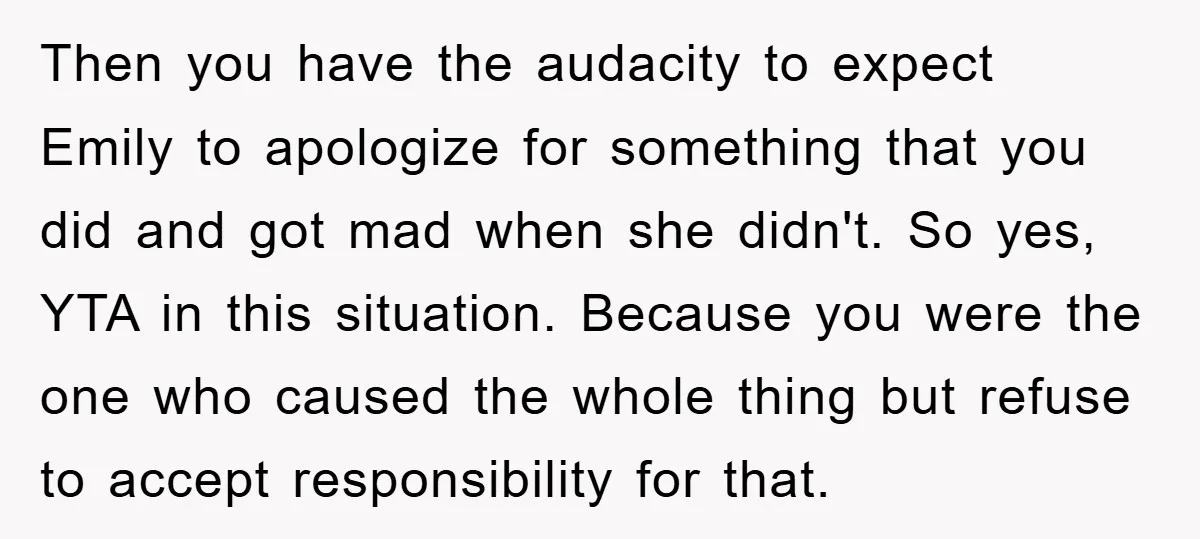 Then you have the audacity to expect Emily to apologize for something that you did and got mad when she didn't. So yes, YTA in this situation. Because you were...
